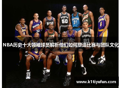 NBA历史十大领袖球员解析他们如何塑造比赛与团队文化