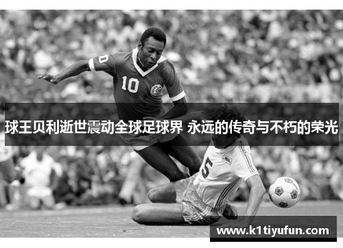 球王贝利逝世震动全球足球界 永远的传奇与不朽的荣光