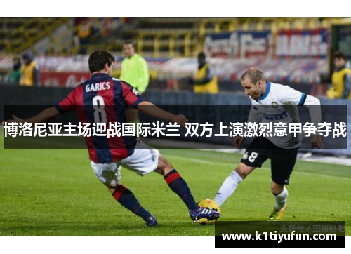 博洛尼亚主场迎战国际米兰 双方上演激烈意甲争夺战