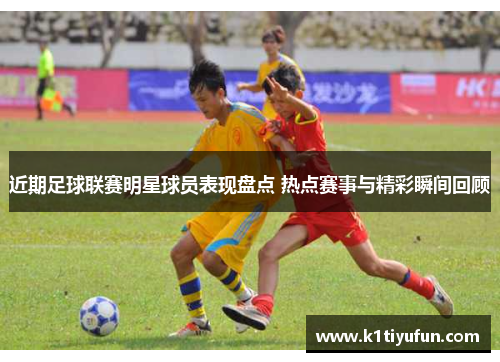 近期足球联赛明星球员表现盘点 热点赛事与精彩瞬间回顾