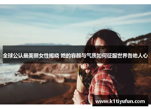 全球公认最美丽女性揭晓 她的容颜与气质如何征服世界各地人心