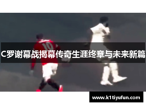 C罗谢幕战揭幕传奇生涯终章与未来新篇