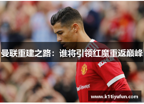 曼联重建之路：谁将引领红魔重返巅峰