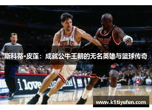 斯科蒂·皮蓬：成就公牛王朝的无名英雄与篮球传奇
