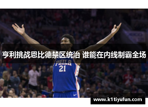 亨利挑战恩比德禁区统治 谁能在内线制霸全场